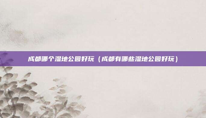成都哪个湿地公园好玩（成都有哪些湿地公园好玩）