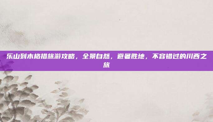 乐山到木格措旅游攻略,全景自然,避暑胜地,不容错过的川西之旅