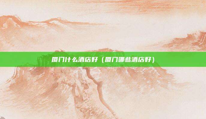 厦门什么酒店好(厦门哪些酒店好)