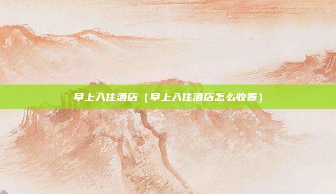 早上入住酒店（早上入住酒店怎么收费）