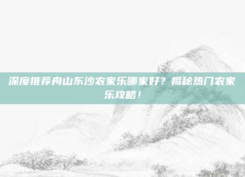 深度推荐舟山东沙农家乐哪家好?揭秘热门农家乐攻略!