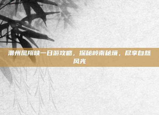潮州凤翔峡一日游攻略,探秘岭南秘境,尽享自然风光