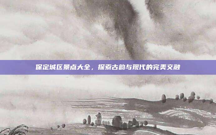 保定城区景点大全，探索古韵与现代的完美交融