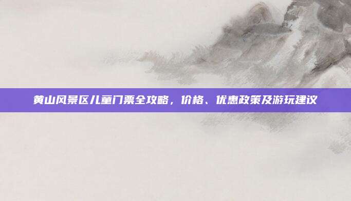 黄山风景区儿童门票全攻略，价格、优惠政策及游玩建议