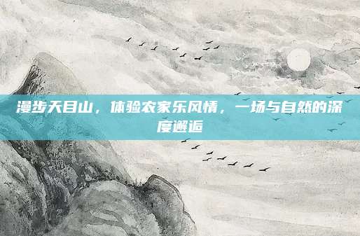 漫步天目山,体验农家乐风情,一场与自然的深度邂逅