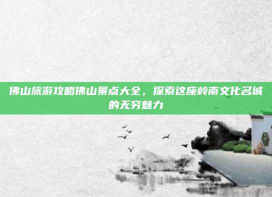 佛山旅游攻略佛山景点大全,探索这座岭南文化名城的无穷魅力