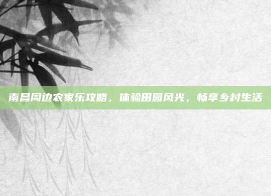 南昌周边农家乐攻略，体验田园风光，畅享乡村生活