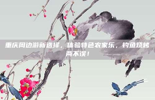 重庆周边游新选择,体验特色农家乐,钓鱼烧烤两不误!