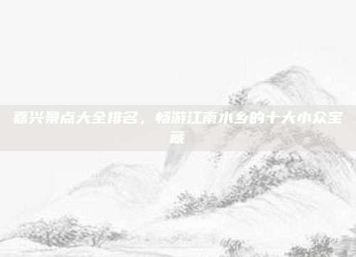 嘉兴景点大全排名，畅游江南水乡的十大小众宝藏