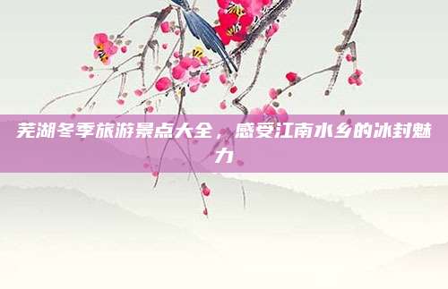 芜湖冬季旅游景点大全,感受江南水乡的冰封魅力