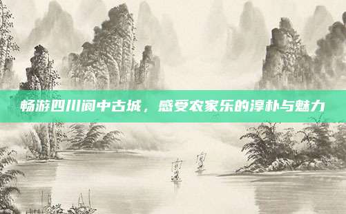 畅游四川阆中古城,感受农家乐的淳朴与魅力