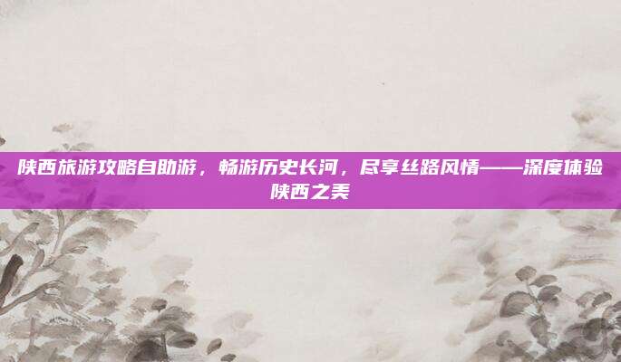 陕西旅游攻略自助游，畅游历史长河，尽享丝路风情——深度体验陕西之美