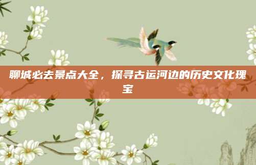 聊城必去景点大全，探寻古运河边的历史文化瑰宝