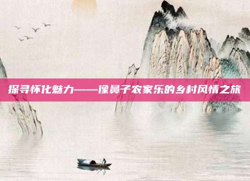 探寻怀化魅力——像鼻子农家乐的乡村风情之旅