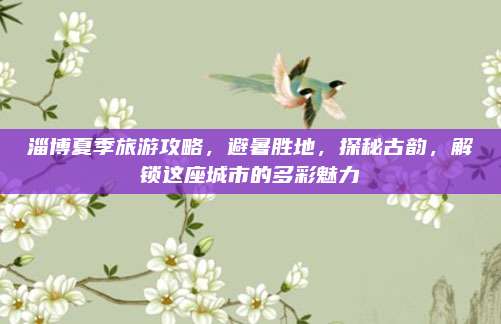 淄博夏季旅游攻略,避暑胜地,探秘古韵,解锁这座城市的多彩魅力