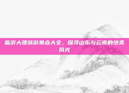 临沂大理旅游景点大全,探寻山东与云南的绝美风光