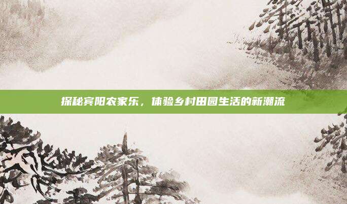 探秘宾阳农家乐,体验乡村田园生活的新潮流
