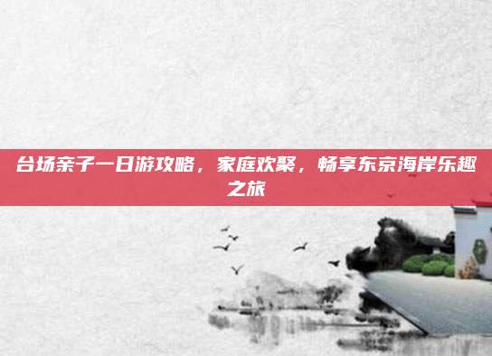 台场亲子一日游攻略,家庭欢聚,畅享东京海岸乐趣之旅