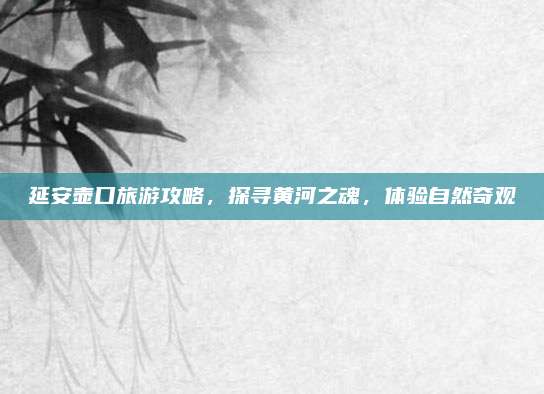 延安壶口旅游攻略,探寻黄河之魂,体验自然奇观