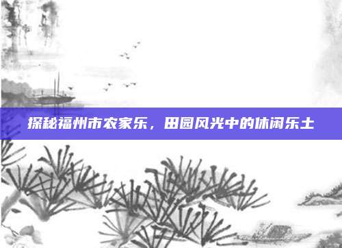探秘福州市农家乐,田园风光中的休闲乐土