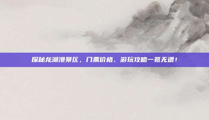 探秘龙湖港景区,门票价格、游玩攻略一览无遗!
