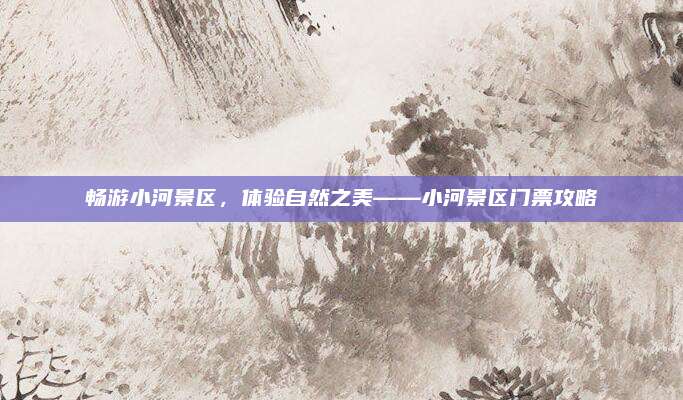 畅游小河景区,体验自然之美——小河景区门票攻略