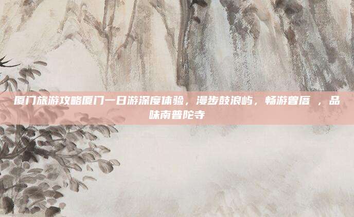 厦门旅游攻略厦门一日游深度体验,漫步鼓浪屿,畅游曾厝垵,品味南普陀寺