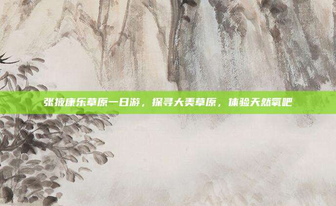 张掖康乐草原一日游,探寻大美草原,体验天然氧吧
