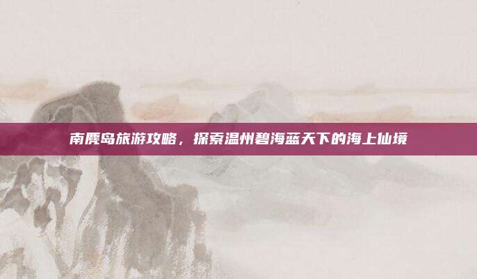 南麂岛旅游攻略,探索温州碧海蓝天下的海上仙境
