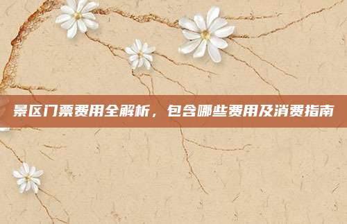 景区门票费用全解析，包含哪些费用及消费指南