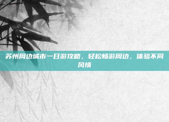 苏州周边城市一日游攻略，轻松畅游周边，体验不同风情