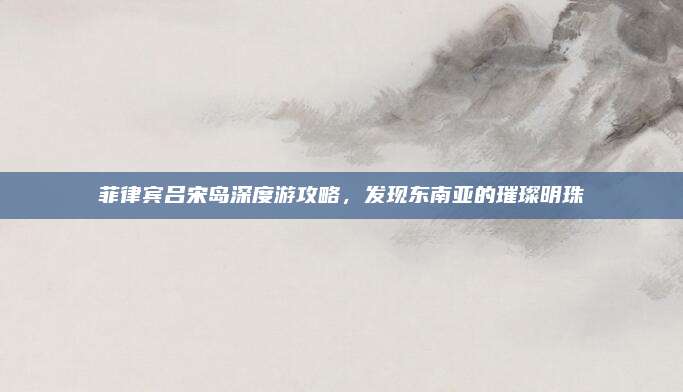 菲律宾吕宋岛深度游攻略,发现东南亚的璀璨明珠