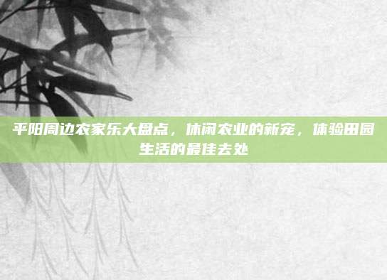 平阳周边农家乐大盘点,休闲农业的新宠,体验田园生活的最佳去处