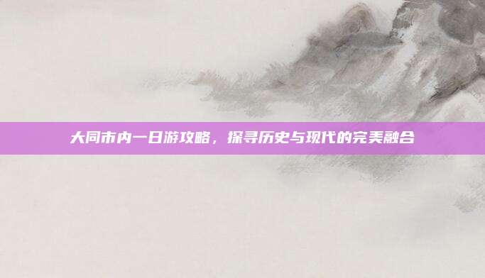 大同市内一日游攻略，探寻历史与现代的完美融合