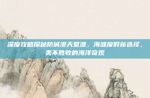 深度攻略探秘防城港天堂滩,海滩度假新选择,美不胜收的海洋奇观
