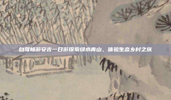 自驾畅游安吉一日游探索绿水青山,体验生态乡村之旅
