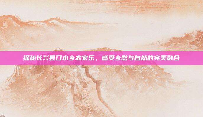 探秘长兴县口水乡农家乐,感受乡愁与自然的完美融合
