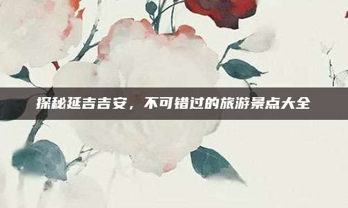 探秘延吉吉安,不可错过的旅游景点大全