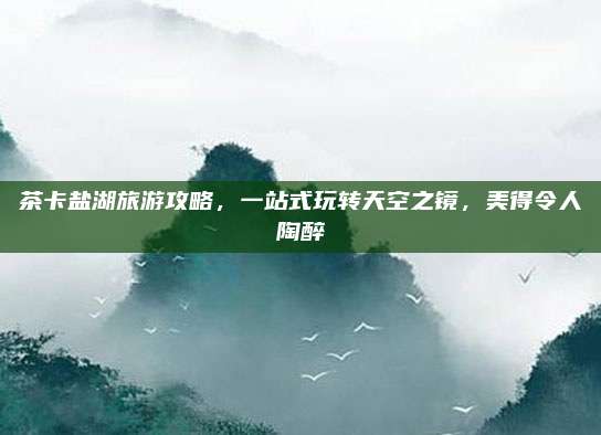茶卡盐湖旅游攻略,一站式玩转天空之镜,美得令人陶醉