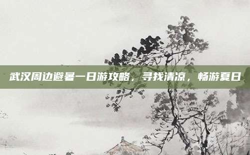 武汉周边避暑一日游攻略，寻找清凉，畅游夏日