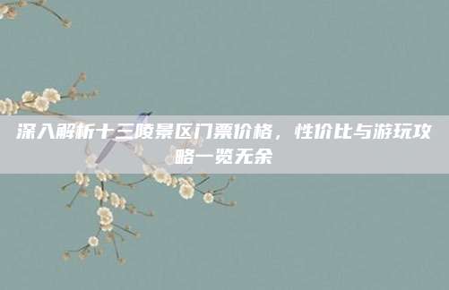 深入解析十三陵景区门票价格，性价比与游玩攻略一览无余