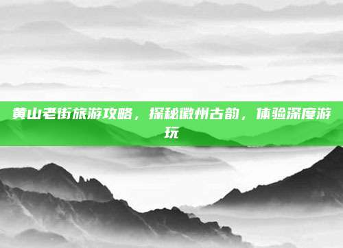 黄山老街旅游攻略,探秘徽州古韵,体验深度游玩