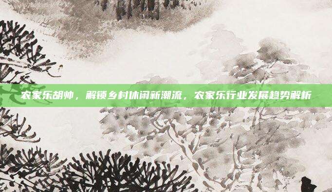 农家乐胡帅，解锁乡村休闲新潮流，农家乐行业发展趋势解析