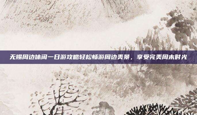 无锡周边休闲一日游攻略轻松畅游周边美景,享受完美周末时光