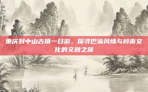 重庆到中山古镇一日游，探寻巴渝风情与岭南文化的交融之旅