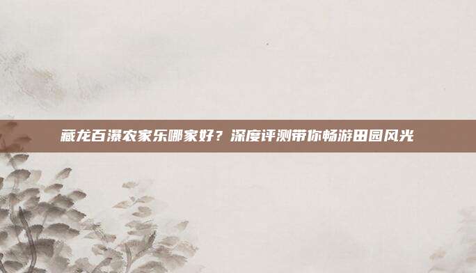 藏龙百瀑农家乐哪家好?深度评测带你畅游田园风光