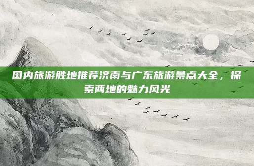 国内旅游胜地推荐济南与广东旅游景点大全，探索两地的魅力风光