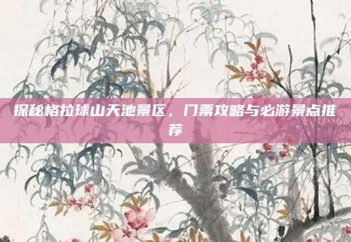 探秘格拉球山天池景区,门票攻略与必游景点推荐