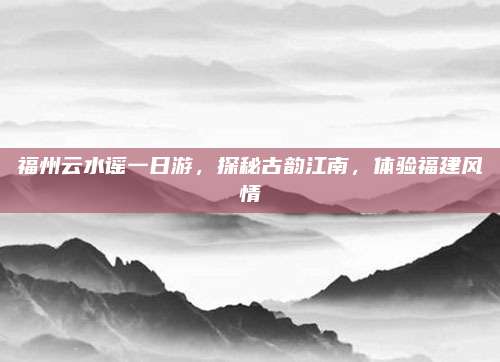 福州云水谣一日游,探秘古韵江南,体验福建风情