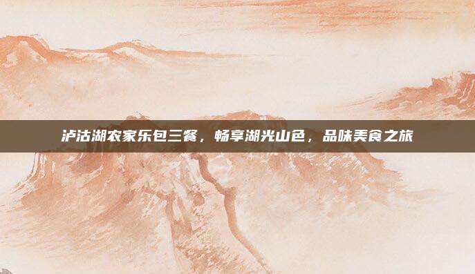 泸沽湖农家乐包三餐，畅享湖光山色，品味美食之旅